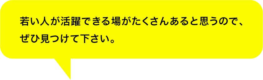 若い人が活躍できる場がたくさんあると思うので、ぜひ見つけて下さい。	