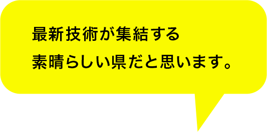 最新技術が集結する素晴らしい県だと思います。