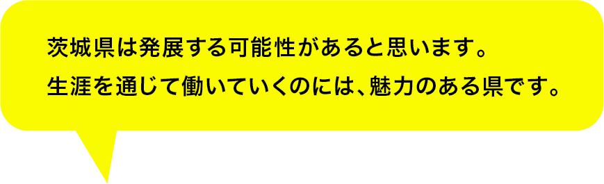 茨城県は発展する可能性があると思います。生涯を通じて働いていくのには、魅力のある県です。